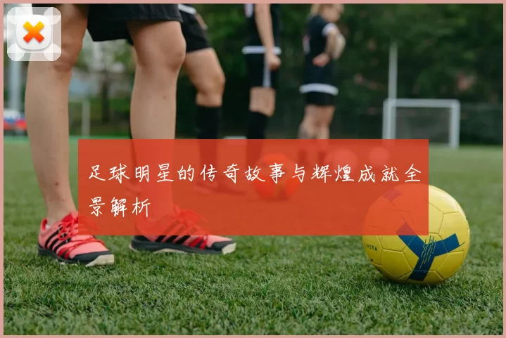 足球明星的传奇故事与辉煌成就全景解析