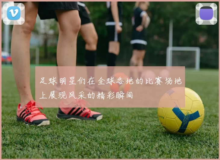 足球明星们在全球各地的比赛场地上展现风采的精彩瞬间