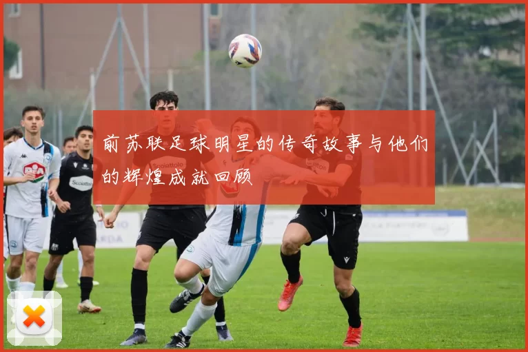 前苏联足球明星的传奇故事与他们的辉煌成就回顾