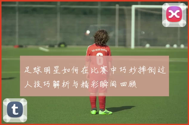 足球明星如何在比赛中巧妙摔倒过人技巧解析与精彩瞬间回顾