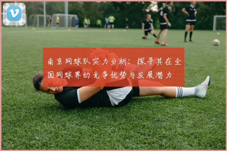 南京网球队实力分析：探寻其在全国网球界的竞争优势与发展潜力