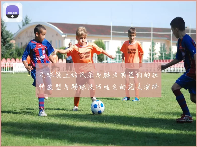 足球场上的风采与魅力明星们的独特发型与踢球技巧结合的完美演绎
