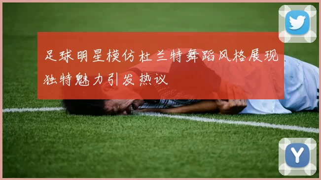 足球明星模仿杜兰特舞蹈风格展现独特魅力引发热议