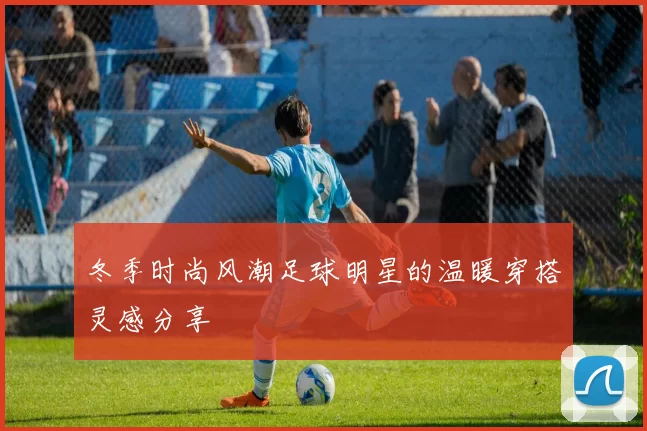 冬季时尚风潮足球明星的温暖穿搭灵感分享