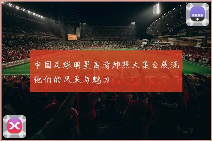 中国足球明星高清帅照大集合展现他们的风采与魅力