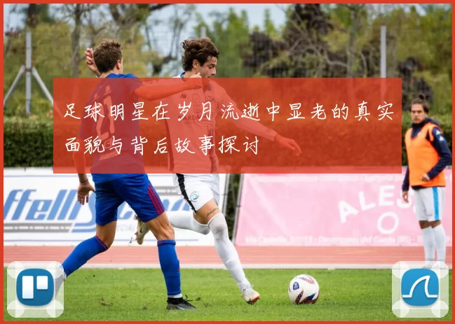 足球明星在岁月流逝中显老的真实面貌与背后故事探讨