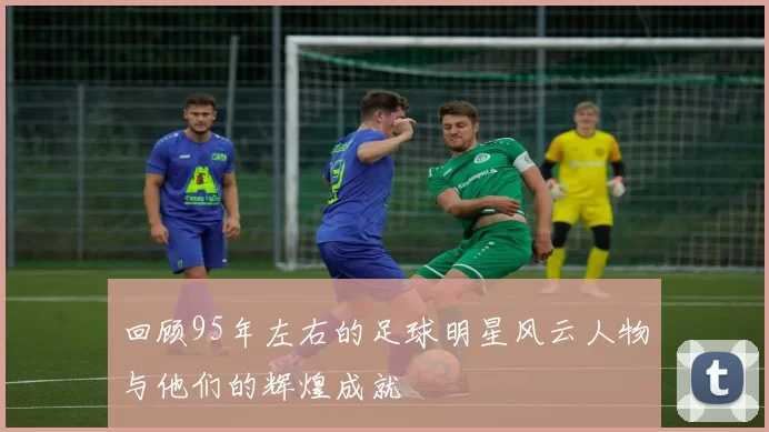回顾95年左右的足球明星风云人物与他们的辉煌成就