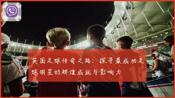 英国足球传奇之路：探寻最成功足球明星的辉煌成就与影响力