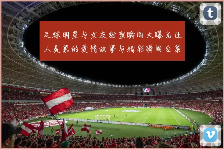 足球明星与女友甜蜜瞬间大曝光让人羡慕的爱情故事与精彩瞬间合集