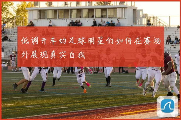低调开车的足球明星们如何在赛场外展现真实自我