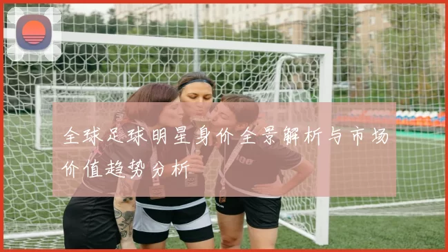 全球足球明星身价全景解析与市场价值趋势分析
