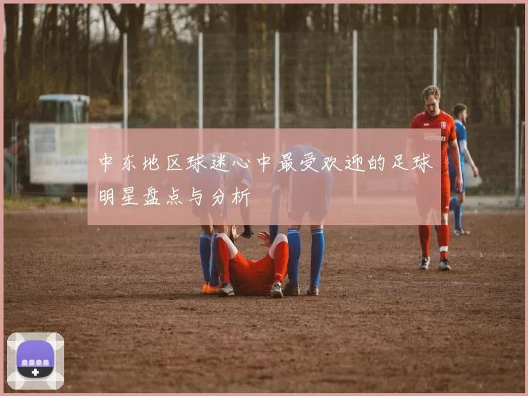 中东地区球迷心中最受欢迎的足球明星盘点与分析