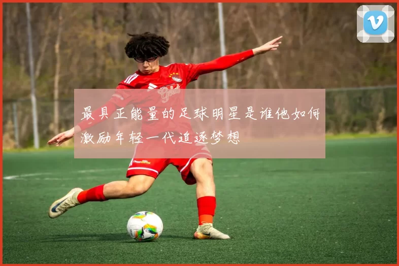 最具正能量的足球明星是谁他如何激励年轻一代追逐梦想