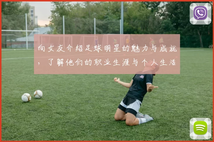 向女友介绍足球明星的魅力与成就，了解他们的职业生涯与个人生活