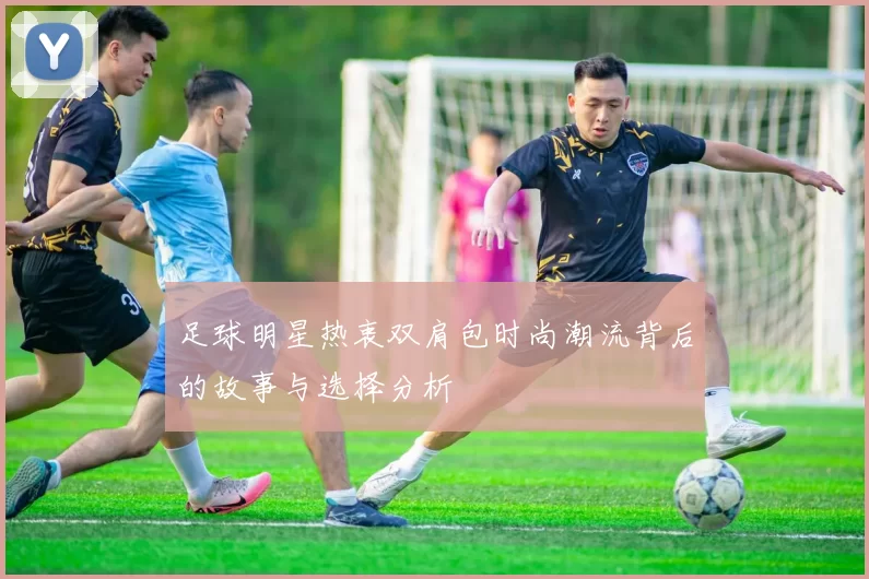 足球明星热衷双肩包时尚潮流背后的故事与选择分析