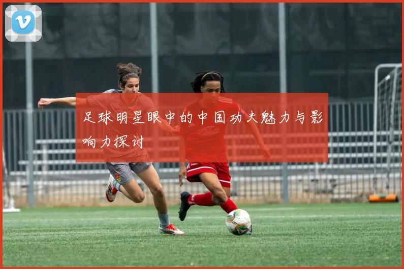 足球明星眼中的中国功夫魅力与影响力探讨